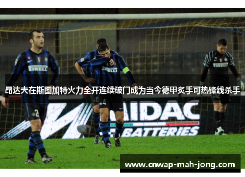 昂达夫在斯图加特火力全开连续破门成为当今德甲炙手可热锋线杀手