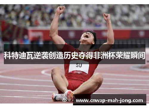 科特迪瓦逆袭创造历史夺得非洲杯荣耀瞬间